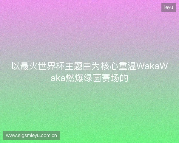 以最火世界杯主题曲为核心重温WakaWaka燃爆绿茵赛场的 以最火世界杯主题曲为核心重温WakaWaka燃爆绿茵赛场的