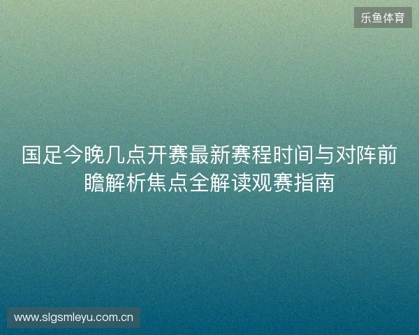 国足今晚几点开赛最新赛程时间与对阵前瞻解析焦点全解读观赛指南