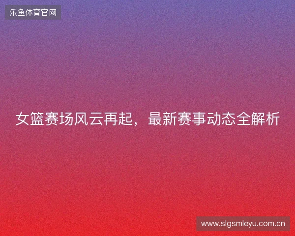 女篮赛场风云再起，最新赛事动态全解析